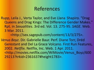ReferencesRupp, Leila J., Verta Taylor, and Eve Llana 	Shapiro. "Drag Queens and Drag Kings: The Difference Gender Makes." Rpt. in Sexualities. 3rd ed. Vol. 13. 275-95. SAGE. Web. 3 Mar. 2011. 	<http://sex.sagepub.com/content/13/3/275>.Venus Boyz. Dir. Gabrielle Baur. Perf. Diane Torr, DrédGerestant and Del La Grace Volcano. First Run Features, 2002. Netflix. Netflix, Inc. Web. 1 Apr. 2011. <http://movies.netflix.com/WiMovie/Venus_Boyz/60029213?trkid=2361637#height1783>.