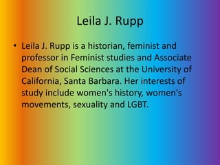 Leila J. RuppLeila J. Rupp is a historian, feminist and professor in Feminist studies and Associate Dean of Social Sciences at the University of California, Santa Barbara. Her interests of study include women's history, women's movements, sexuality and LGBT. 