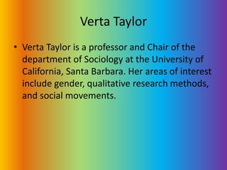 Verta TaylorVerta Taylor is a professor and Chair of the department of Sociology at the University of California, Santa Barbara. Her areas of interest include gender, qualitative research methods, and social movements. 