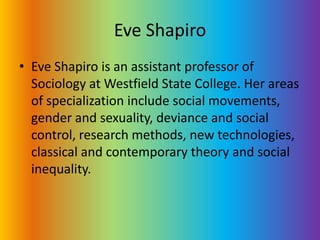 Eve ShapiroEve Shapiro is an assistant professor of Sociology at Westfield State College. Her areas of specialization include social movements, gender and sexuality, deviance and social control, research methods, new technologies, classical and contemporary theory and social inequality.