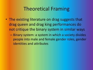 Theoretical FramingThe existing literature on drag suggests that drag queen and drag king performances do not critique the binary system in similar waysBinary system: a system in which a society divides people into male and female gender roles, gender identities and attributes