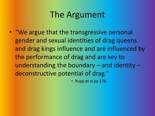 The Argument“We argue that the transgressive personal gender and sexual identities of drag queens and drag kings influence and are influenced by the performance of drag and are key to understanding the boundary – and identity – deconstructive potential of drag.” Rupp et al pp 278