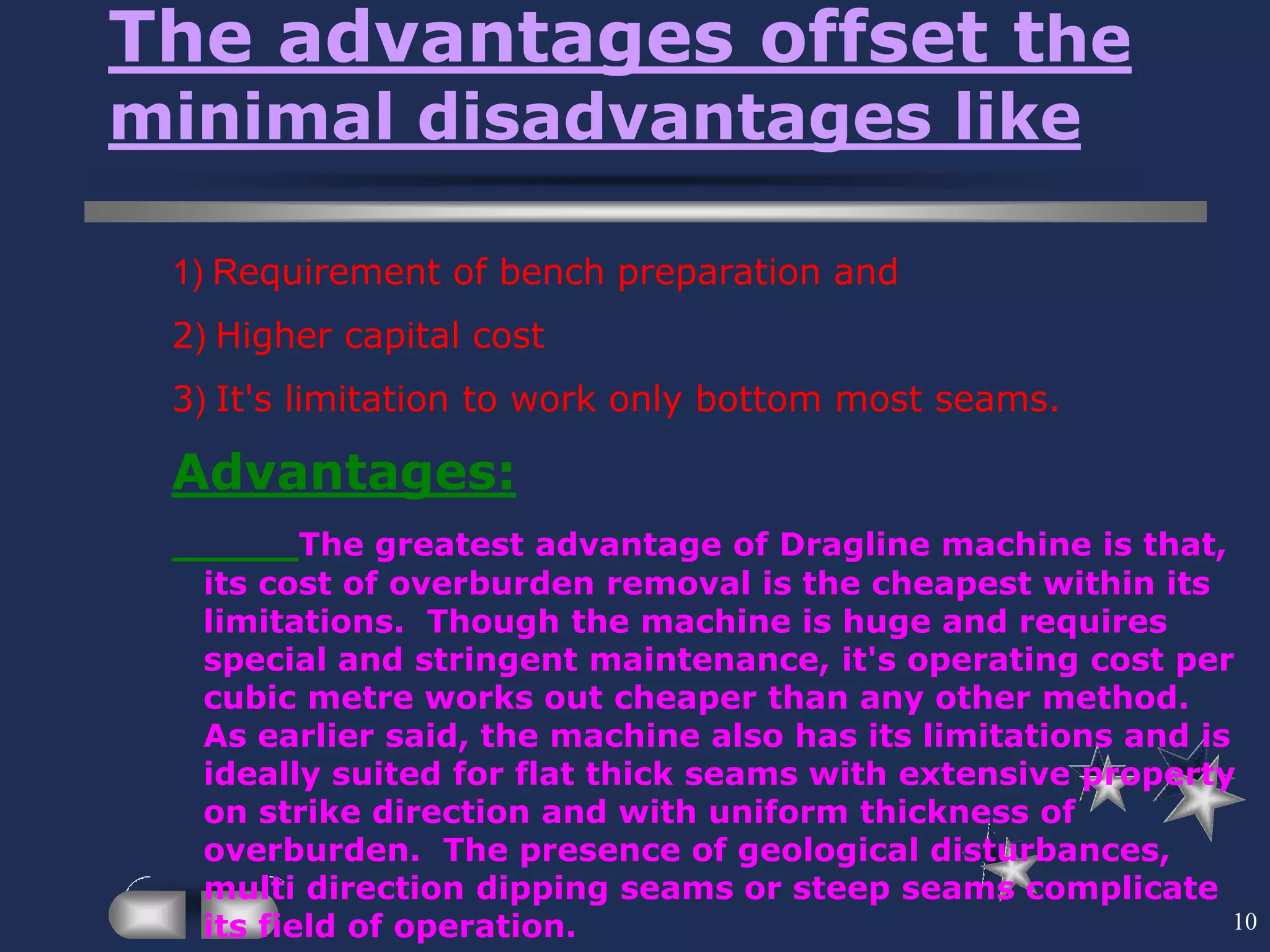 10
The advantages offset the
minimal disadvantages like
1) Requirement of bench preparation and
2) Higher capital cost
3) It's limitation to work only bottom most seams.
Advantages:
The greatest advantage of Dragline machine is that,
its cost of overburden removal is the cheapest within its
limitations. Though the machine is huge and requires
special and stringent maintenance, it's operating cost per
cubic metre works out cheaper than any other method.
As earlier said, the machine also has its limitations and is
ideally suited for flat thick seams with extensive property
on strike direction and with uniform thickness of
overburden. The presence of geological disturbances,
multi direction dipping seams or steep seams complicate
its field of operation.
 