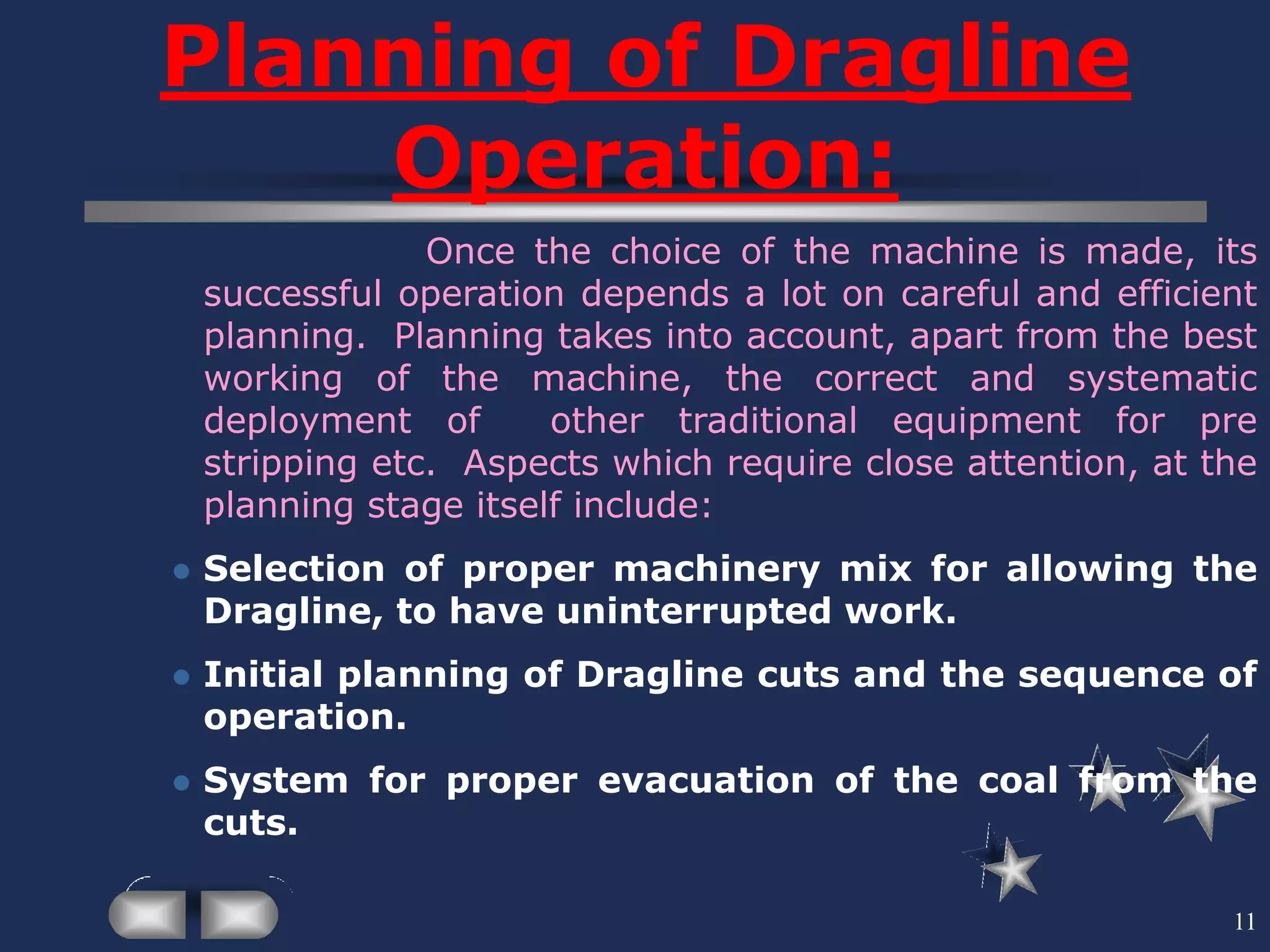 11
Planning of Dragline
Operation:
Once the choice of the machine is made, its
successful operation depends a lot on careful and efficient
planning. Planning takes into account, apart from the best
working of the machine, the correct and systematic
deployment of other traditional equipment for pre
stripping etc. Aspects which require close attention, at the
planning stage itself include:
 Selection of proper machinery mix for allowing the
Dragline, to have uninterrupted work.
 Initial planning of Dragline cuts and the sequence of
operation.
 System for proper evacuation of the coal from the
cuts.
 