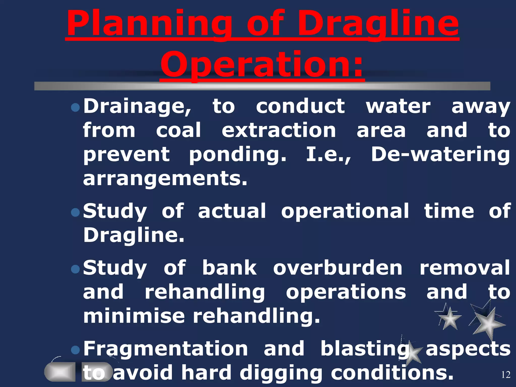 12
Planning of Dragline
Operation:
Drainage, to conduct water away
from coal extraction area and to
prevent ponding. I.e., De-watering
arrangements.
Study of actual operational time of
Dragline.
Study of bank overburden removal
and rehandling operations and to
minimise rehandling.
Fragmentation and blasting aspects
to avoid hard digging conditions.
 
