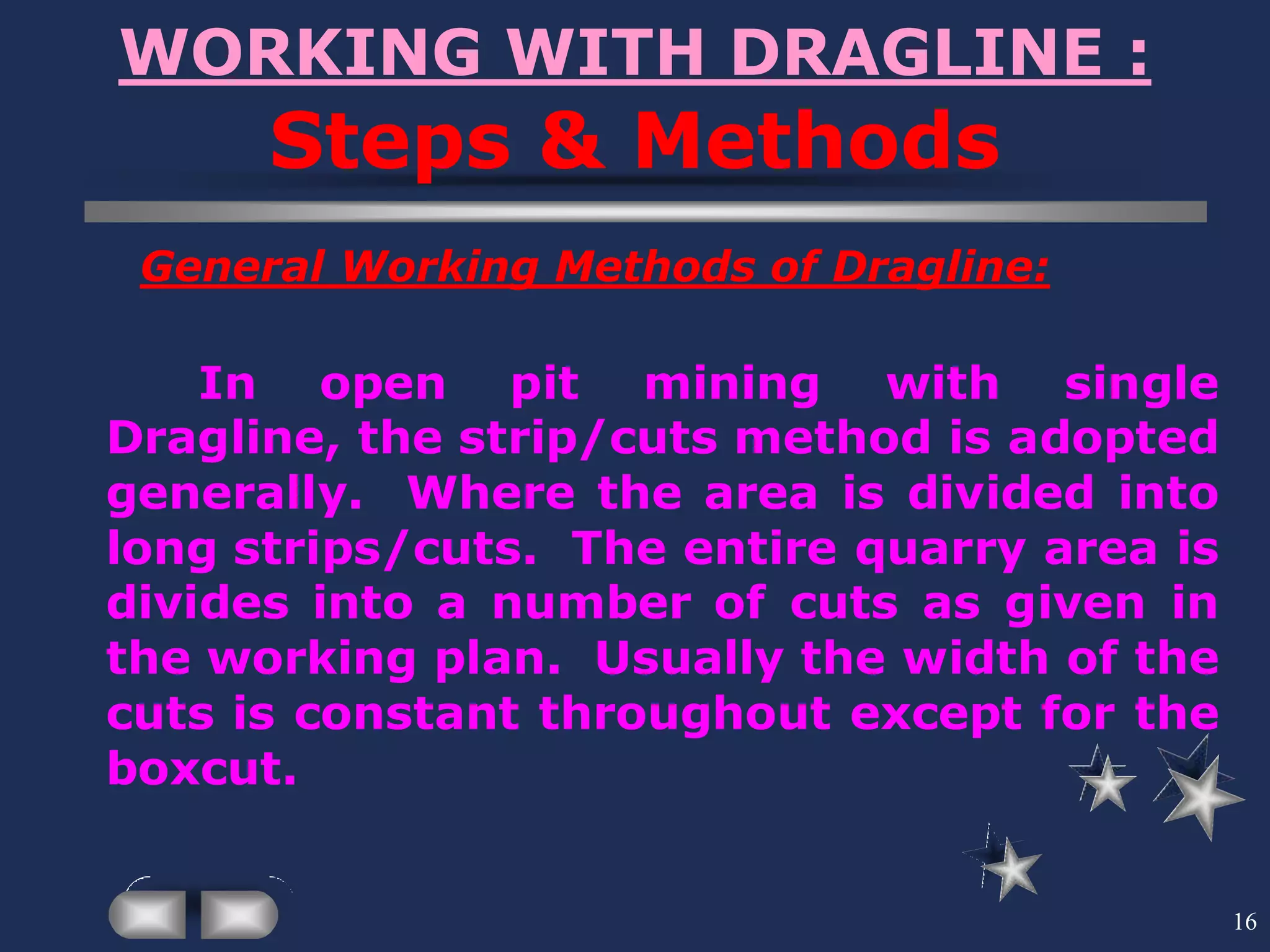 16
WORKING WITH DRAGLINE :
Steps & Methods
General Working Methods of Dragline:
In open pit mining with single
Dragline, the strip/cuts method is adopted
generally. Where the area is divided into
long strips/cuts. The entire quarry area is
divides into a number of cuts as given in
the working plan. Usually the width of the
cuts is constant throughout except for the
boxcut.
 