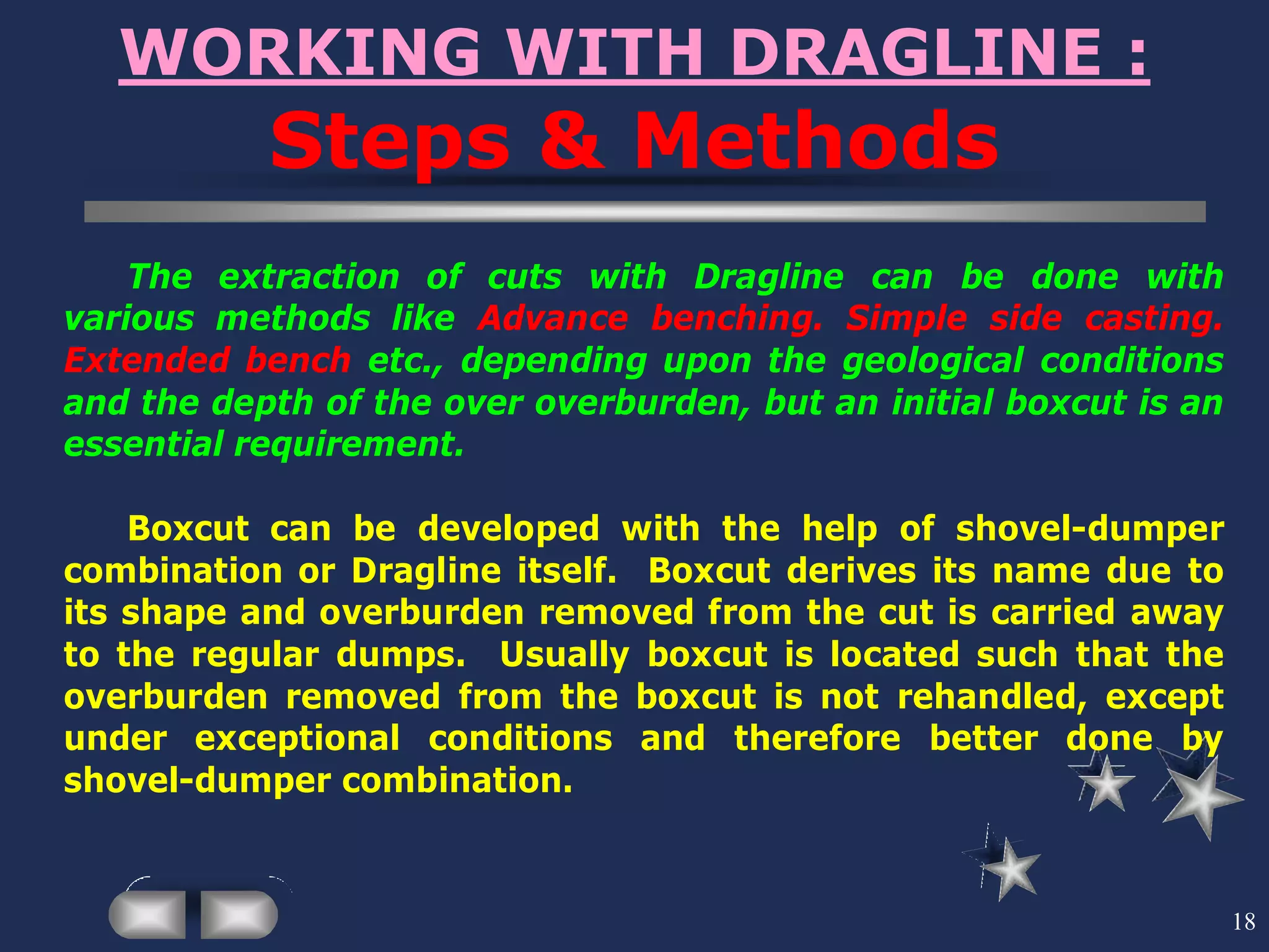 18
WORKING WITH DRAGLINE :
Steps & Methods
The extraction of cuts with Dragline can be done with
various methods like Advance benching. Simple side casting.
Extended bench etc., depending upon the geological conditions
and the depth of the over overburden, but an initial boxcut is an
essential requirement.
Boxcut can be developed with the help of shovel-dumper
combination or Dragline itself. Boxcut derives its name due to
its shape and overburden removed from the cut is carried away
to the regular dumps. Usually boxcut is located such that the
overburden removed from the boxcut is not rehandled, except
under exceptional conditions and therefore better done by
shovel-dumper combination.
 