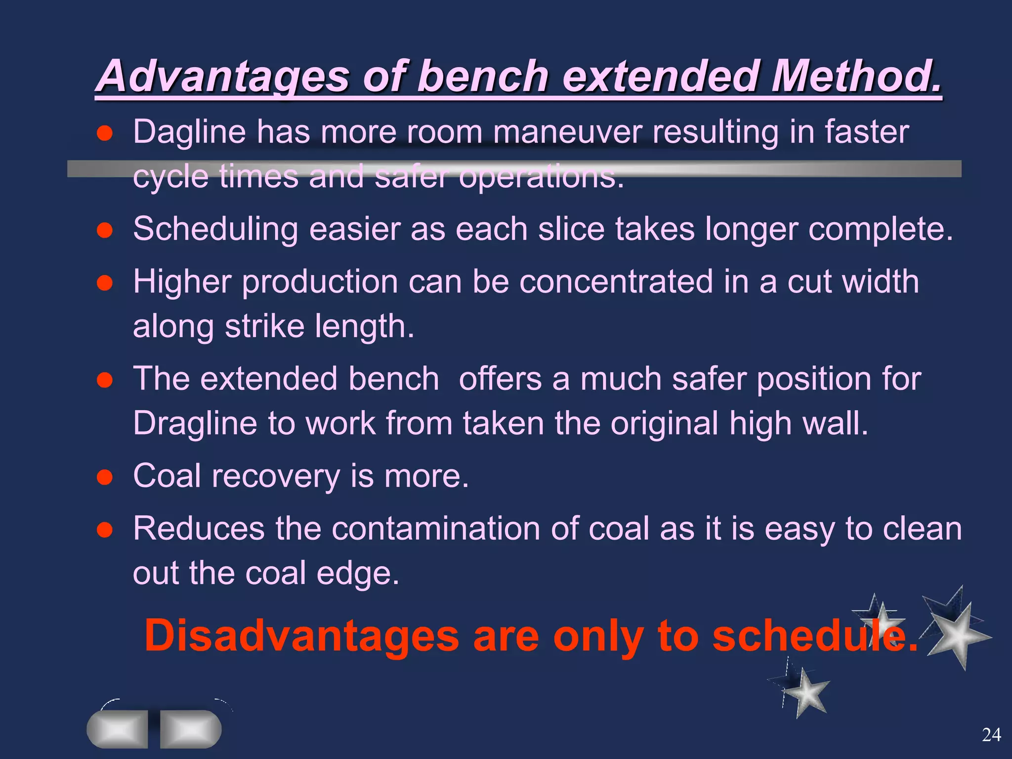 24
Advantages of bench extended Method.
 Dagline has more room maneuver resulting in faster
cycle times and safer operations.
 Scheduling easier as each slice takes longer complete.
 Higher production can be concentrated in a cut width
along strike length.
 The extended bench offers a much safer position for
Dragline to work from taken the original high wall.
 Coal recovery is more.
 Reduces the contamination of coal as it is easy to clean
out the coal edge.
Disadvantages are only to schedule.
 