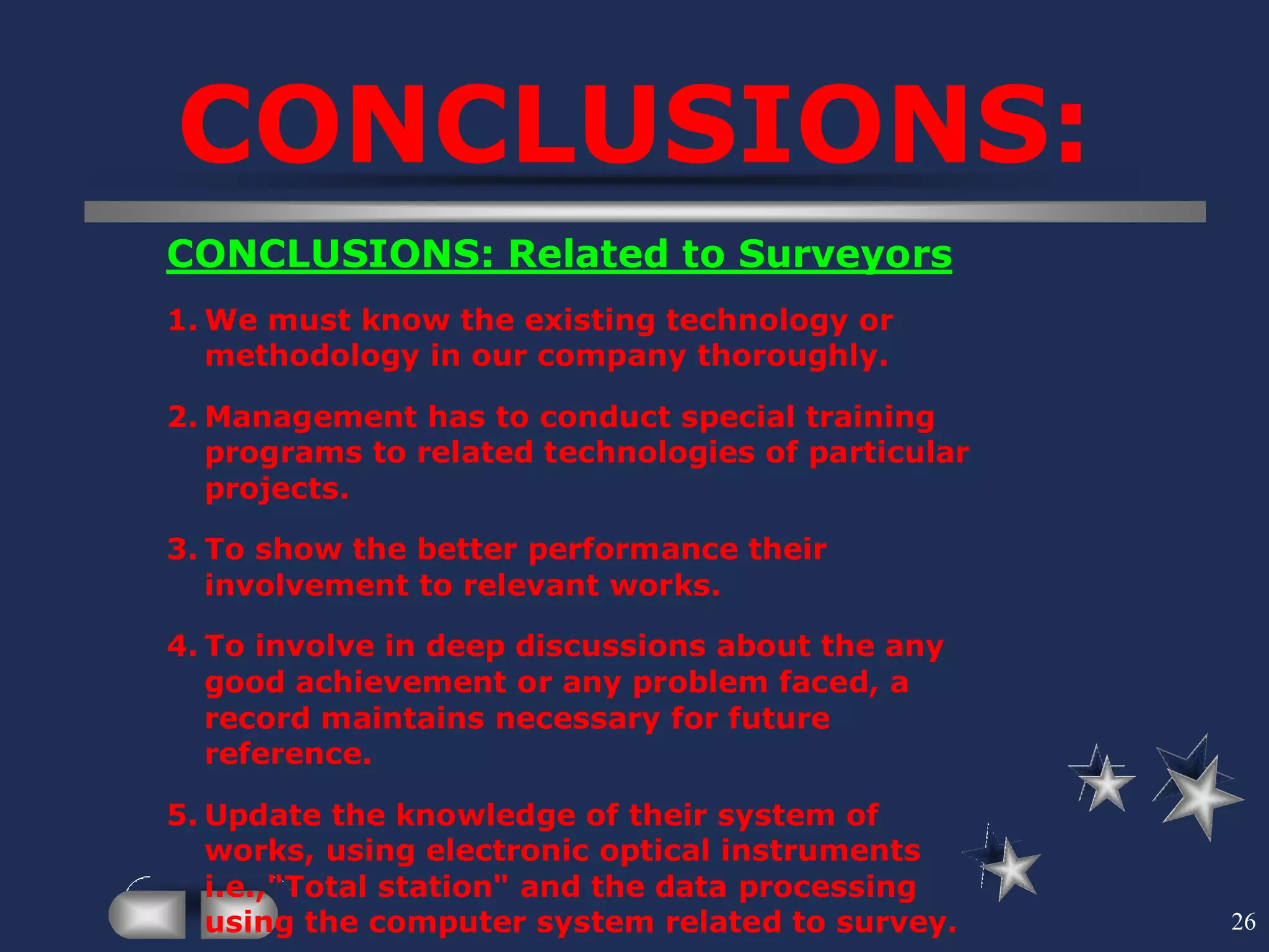 26
CONCLUSIONS:
CONCLUSIONS: Related to Surveyors
1. We must know the existing technology or
methodology in our company thoroughly.
2. Management has to conduct special training
programs to related technologies of particular
projects.
3. To show the better performance their
involvement to relevant works.
4. To involve in deep discussions about the any
good achievement or any problem faced, a
record maintains necessary for future
reference.
5. Update the knowledge of their system of
works, using electronic optical instruments
i.e.,"Total station" and the data processing
using the computer system related to survey.
 