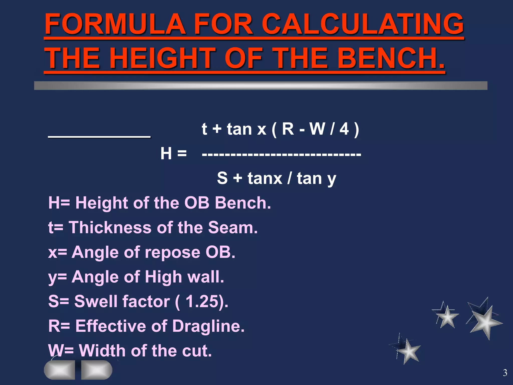 3
FORMULA FOR CALCULATING
THE HEIGHT OF THE BENCH.
t + tan x ( R - W / 4 )
H = ----------------------------
S + tanx / tan y
H= Height of the OB Bench.
t= Thickness of the Seam.
x= Angle of repose OB.
y= Angle of High wall.
S= Swell factor ( 1.25).
R= Effective of Dragline.
W= Width of the cut.
 