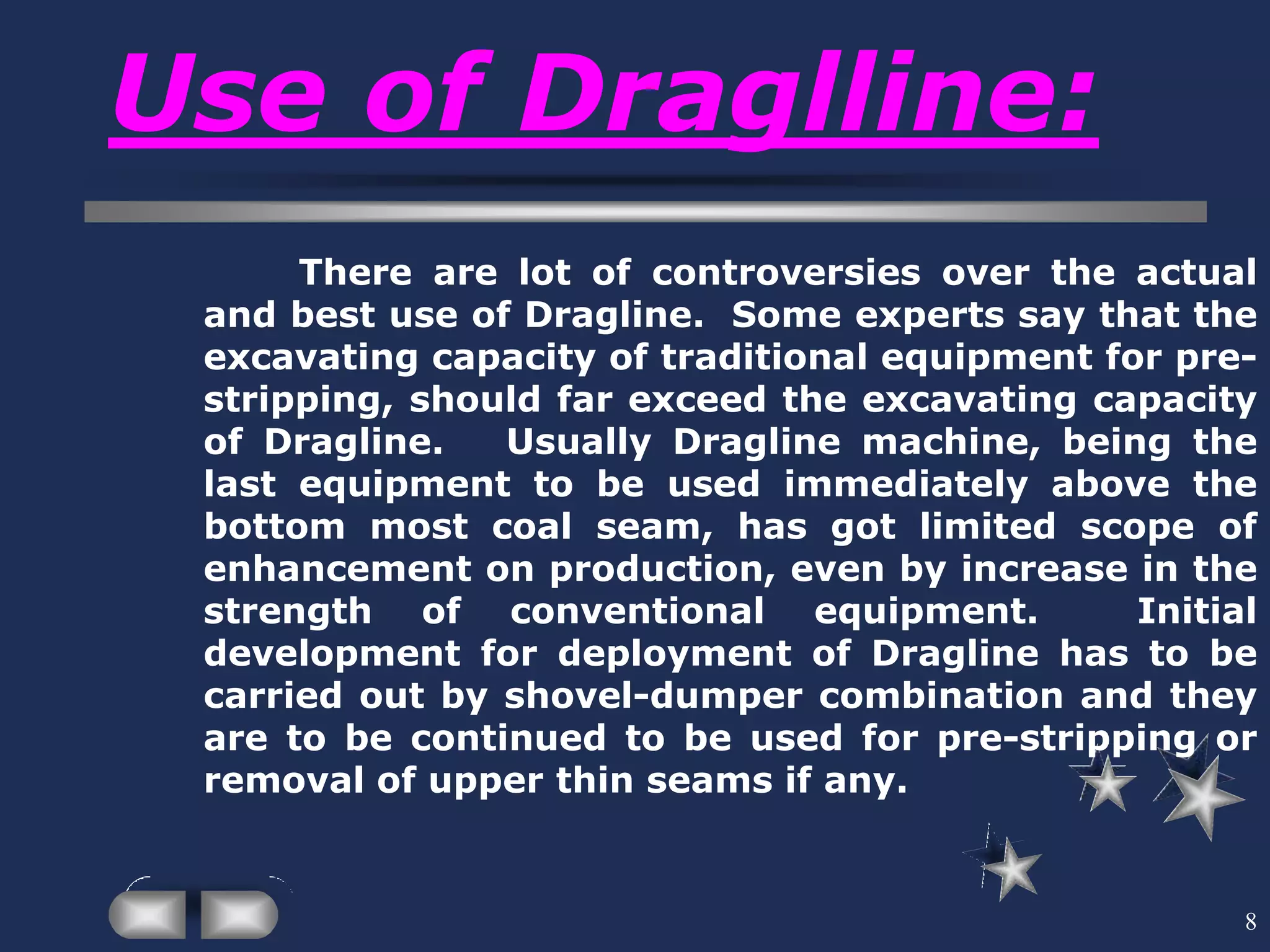 8
Use of Draglline:
There are lot of controversies over the actual
and best use of Dragline. Some experts say that the
excavating capacity of traditional equipment for pre-
stripping, should far exceed the excavating capacity
of Dragline. Usually Dragline machine, being the
last equipment to be used immediately above the
bottom most coal seam, has got limited scope of
enhancement on production, even by increase in the
strength of conventional equipment. Initial
development for deployment of Dragline has to be
carried out by shovel-dumper combination and they
are to be continued to be used for pre-stripping or
removal of upper thin seams if any.
 