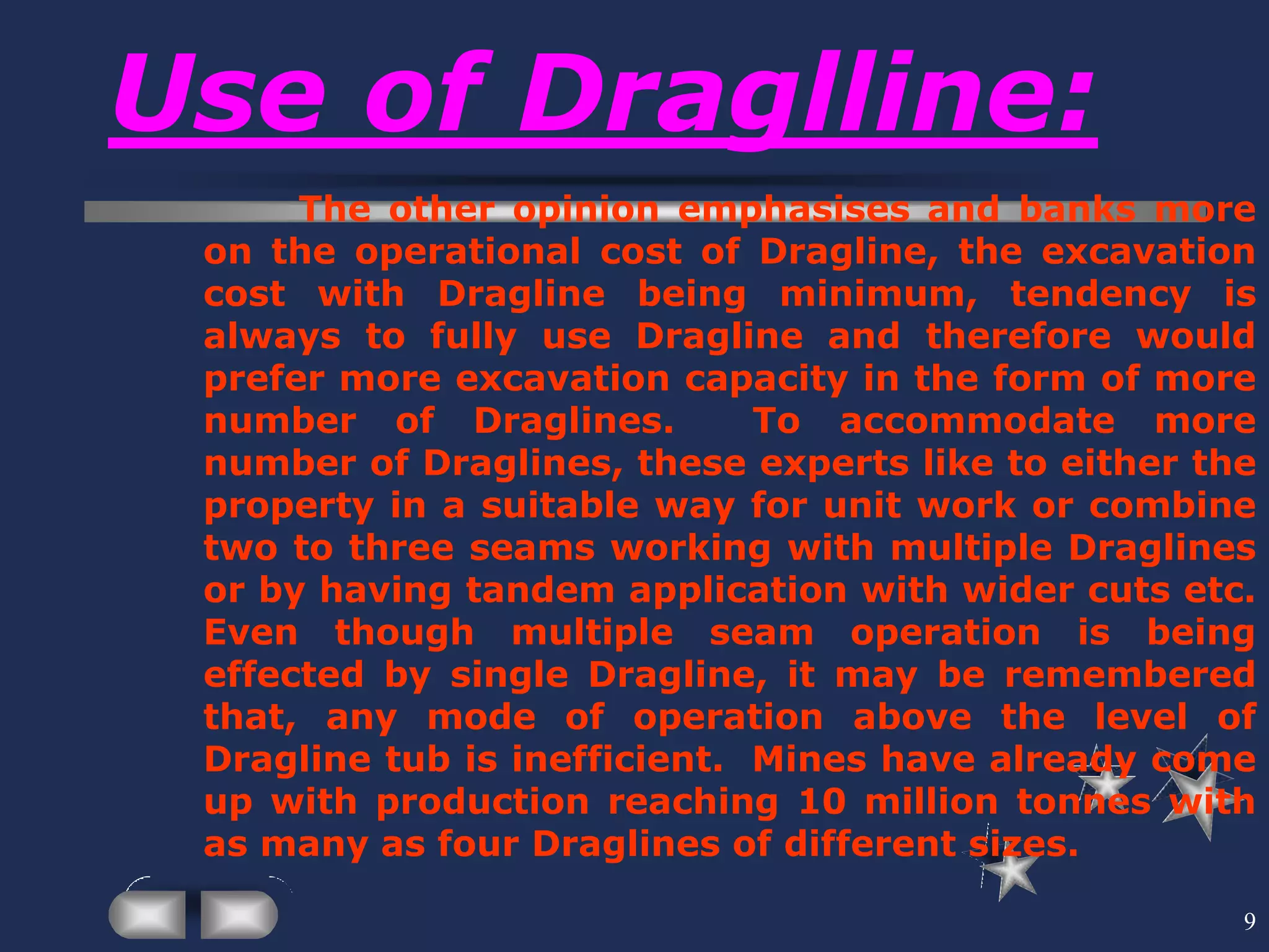 9
Use of Draglline:
The other opinion emphasises and banks more
on the operational cost of Dragline, the excavation
cost with Dragline being minimum, tendency is
always to fully use Dragline and therefore would
prefer more excavation capacity in the form of more
number of Draglines. To accommodate more
number of Draglines, these experts like to either the
property in a suitable way for unit work or combine
two to three seams working with multiple Draglines
or by having tandem application with wider cuts etc.
Even though multiple seam operation is being
effected by single Dragline, it may be remembered
that, any mode of operation above the level of
Dragline tub is inefficient. Mines have already come
up with production reaching 10 million tonnes with
as many as four Draglines of different sizes.
 
