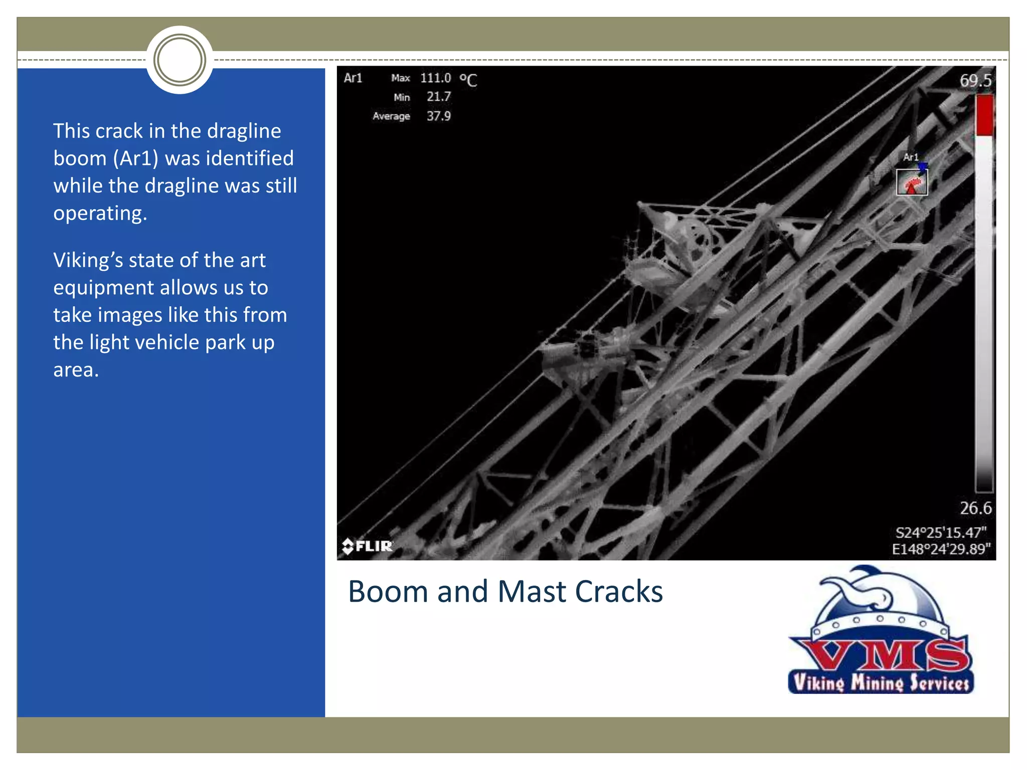 Boom and Mast Cracks
This crack in the dragline
boom (Ar1) was identified
while the dragline was still
operating.
Viking’s state of the art
equipment allows us to
take images like this from
the light vehicle park up
area.
 