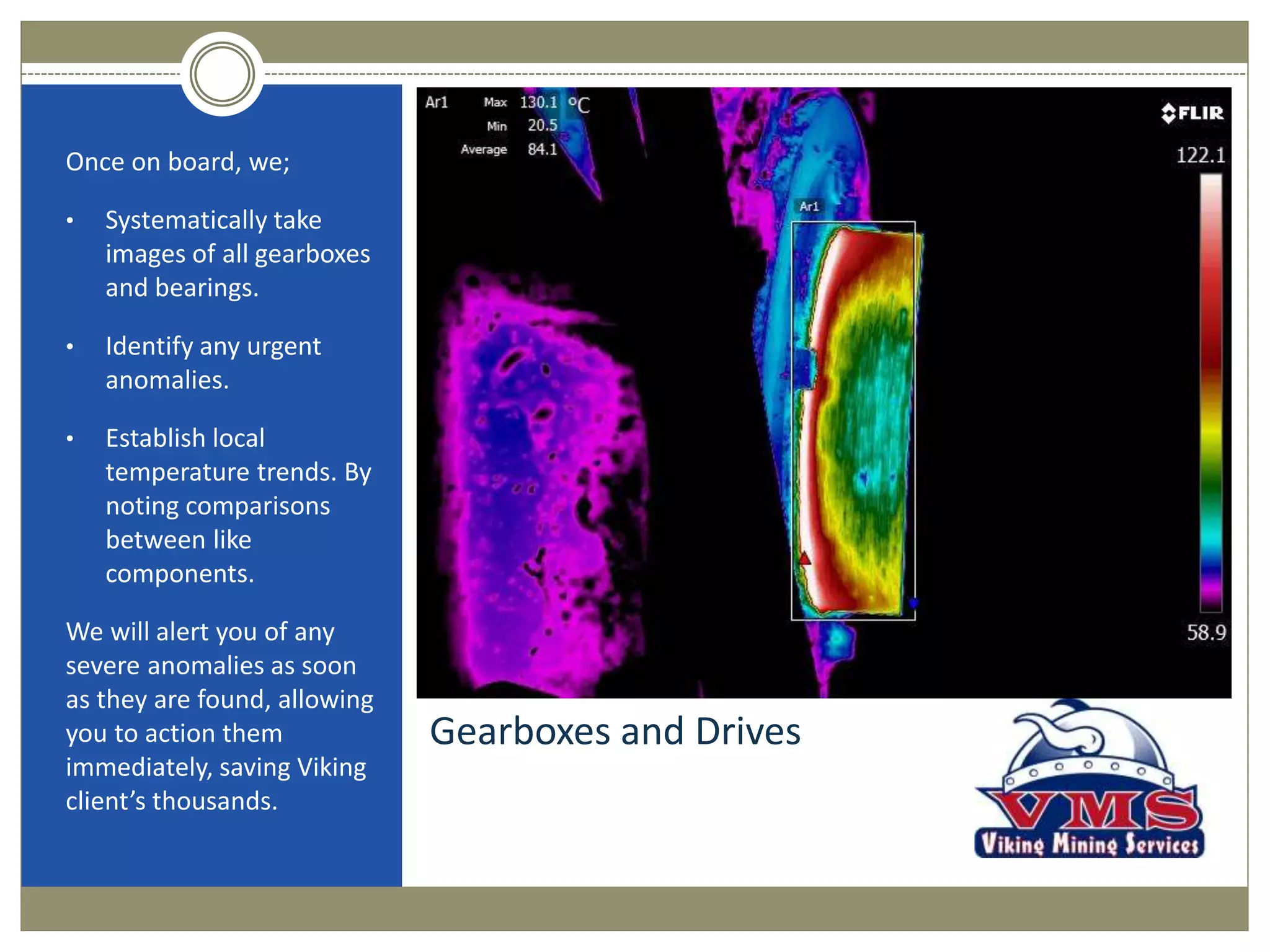 Gearboxes and Drives
Once on board, we;
• Systematically take
images of all gearboxes
and bearings.
• Identify any urgent
anomalies.
• Establish local
temperature trends. By
noting comparisons
between like
components.
We will alert you of any
severe anomalies as soon
as they are found, allowing
you to action them
immediately, saving Viking
client’s thousands.
 