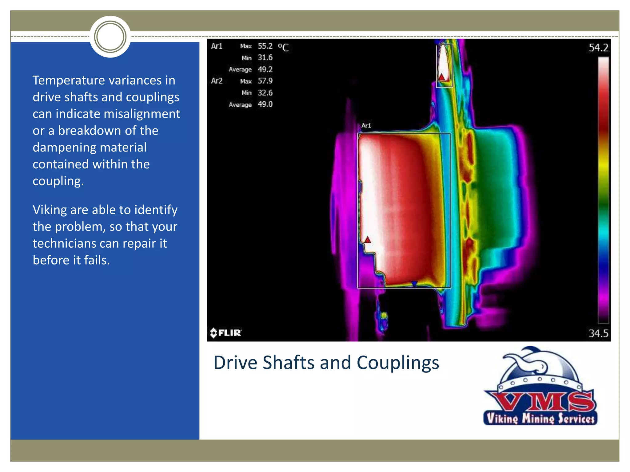 Drive Shafts and Couplings
Temperature variances in
drive shafts and couplings
can indicate misalignment
or a breakdown of the
dampening material
contained within the
coupling.
Viking are able to identify
the problem, so that your
technicians can repair it
before it fails.
 