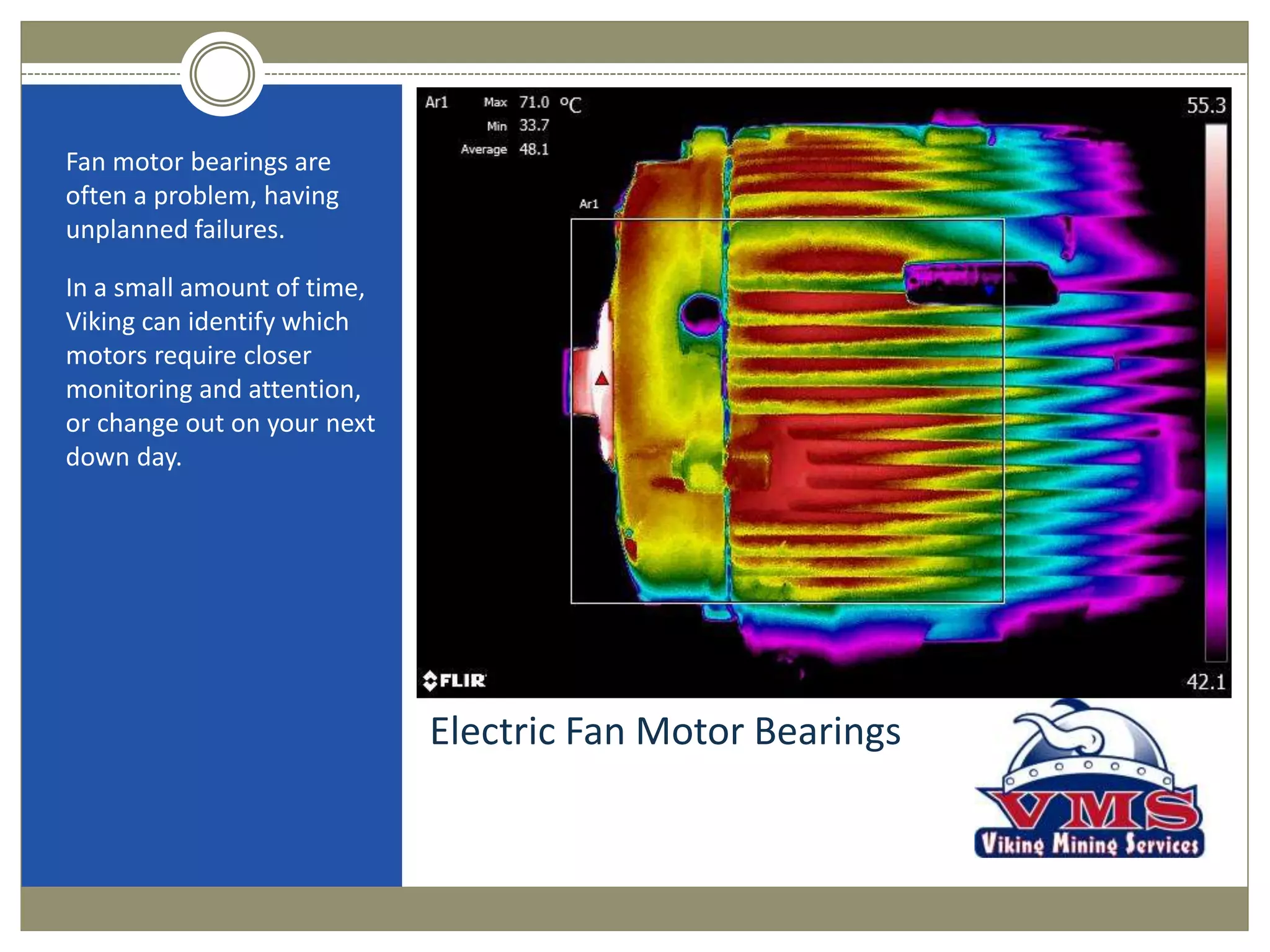 Electric Fan Motor Bearings
Fan motor bearings are
often a problem, having
unplanned failures.
In a small amount of time,
Viking can identify which
motors require closer
monitoring and attention,
or change out on your next
down day.
 
