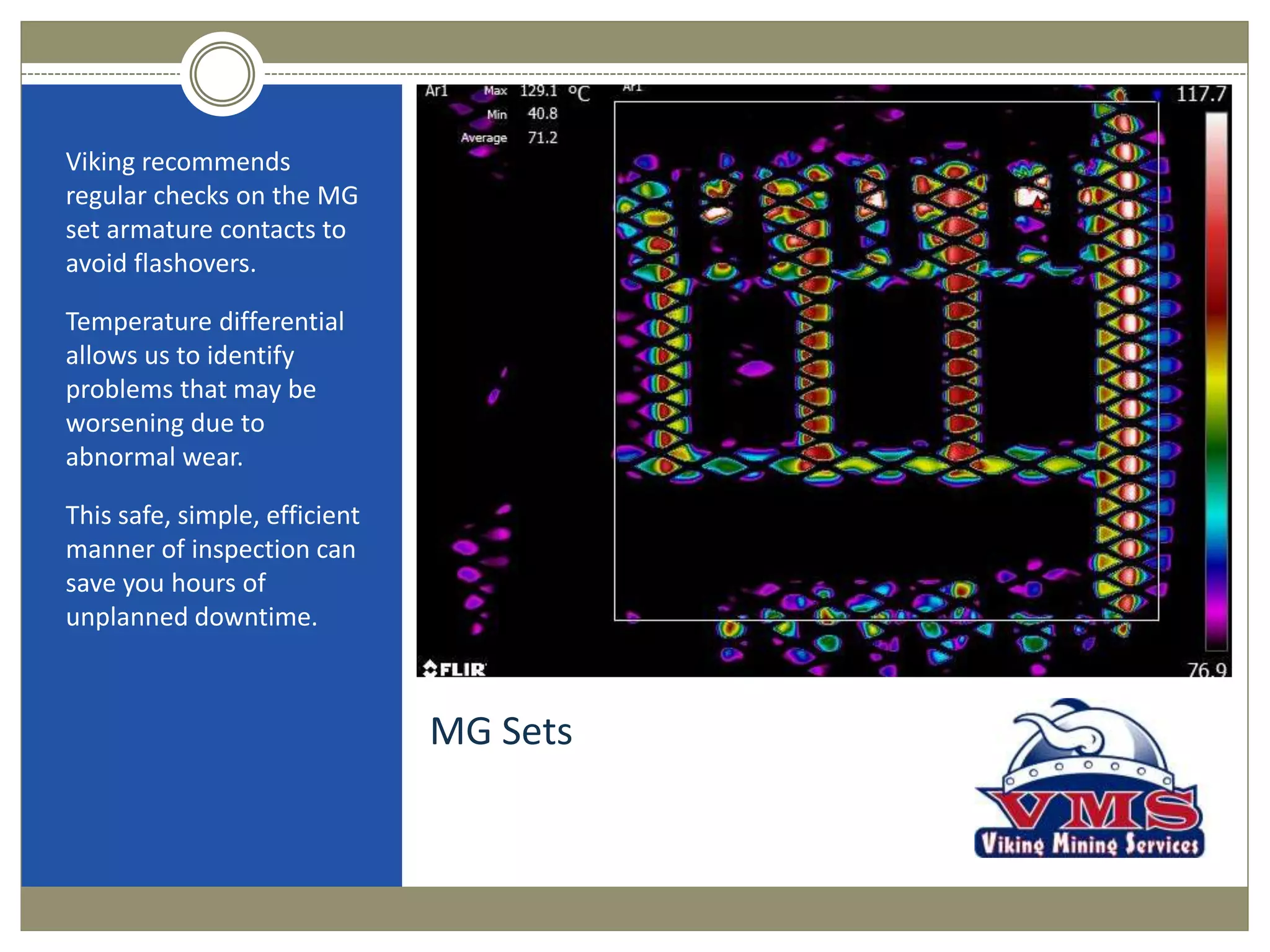 MG Sets
Viking recommends
regular checks on the MG
set armature contacts to
avoid flashovers.
Temperature differential
allows us to identify
problems that may be
worsening due to
abnormal wear.
This safe, simple, efficient
manner of inspection can
save you hours of
unplanned downtime.
 