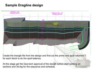 Sample Dragline design
HWC
HWT - TOC
CE - TOC
LWT
LWC
ST
SC
SC
ST
SOFTWALL – 450
HIGHWALL BATTER PRESPLIT WALL – 700
HIGHWALL BATTER
LOWEST
POINT
Create the triangle file from the design and find out the prime and spoil volumes
for each block to do the spoil balance.
At this stage get the Geo-tech approval of the design before start working on
sections and 3d-dig for the sequence and schedule.
 