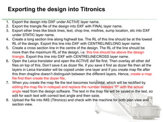 Exporting the design into Titronics
1. Export the design into DXF under ACTIVE layer name.
2. Export the triangle file of the design into DXF with FINAL layer name.
3. Export other lines like block lines, text, chop line, misfires, sump location, etc into DXF
under STATIC layer name.
4. Create a long section line along highwall toe. The RL of this line should be at the lowest
RL of the design. Export this line into DXF with CENTRELINELONG layer name.
5. Create a cross section line in the centre of the design. The RL of the line should be
more than the maximum RL of the design, i.e. this line should be above the design
triangle. Export this line into DXF with CENTRELINECROSS layer name.
6. Open the Leica translator and open the ACTIVE dxf file first. Then overlay all other dxf
files on top of this. Don’t save it as dozer file, if you save it first as dozer file then all the
layers in Leica translator will be copied under one layer and if you create map file after
this then dragline doesn’t distinguish between the different layers. Hence, create a map
file first then create the dozer file.
7. When you create the map file the text becomes horizontal, which will be rectified by
editing the map file in notepad and replace the number besides “P” with the actual
angle read from the design software. The text in the map file will be saved in the last, so
edit for each text with correct text angle and then save.
8. Upload the file into IMS (Titronics) and check with the machine for both plan view and
section view.
 