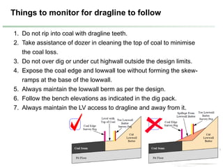 Things to monitor for dragline to follow
1. Do not rip into coal with dragline teeth.
2. Take assistance of dozer in cleaning the top of coal to minimise
the coal loss.
3. Do not over dig or under cut highwall outside the design limits.
4. Expose the coal edge and lowwall toe without forming the skew-
ramps at the base of the lowwall.
5. Always maintain the lowwall berm as per the design.
6. Follow the bench elevations as indicated in the dig pack.
7. Always maintain the LV access to dragline and away from it.
 