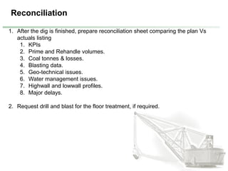 Reconciliation
1. After the dig is finished, prepare reconciliation sheet comparing the plan Vs
actuals listing
1. KPIs
2. Prime and Rehandle volumes.
3. Coal tonnes & losses.
4. Blasting data.
5. Geo-technical issues.
6. Water management issues.
7. Highwall and lowwall profiles.
8. Major delays.
2. Request drill and blast for the floor treatment, if required.
 