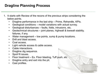 Dragline Planning Process
1. It starts with Review of the recons of the previous strips considering the
below points.
• Dragline performance in the last strip – Prime, Rehandle, KPIs.
• Geological conditions – model variations with actual survey.
• Geological disturbances – faults, folds, intrusions, etc.
• Geotechnical structures – joint planes, highwall & lowwall stability,
failures, if any.
• Water management – low points, sump & pump locations.
• Drill and blast access.
• Coal access.
• Light vehicle access & cable access.
• Cable interactions.
• Dragline dig sequence.
• Spoil fit issues.
• Floor treatment – Ex. Floor blasting, Tuff push, etc
• Dragline entry and exit into the pit.
• Cast profiles.
 