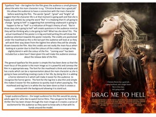 Typeface/ Text – the tagline for the film gives the audience a small glimpse
  about the who the main character is e.g. “Christine Brown has a good job”
    this allows the audience to have a connection with the main character
     before watching the film. The words “good”, “great” and “bright” all
suggest that the character life is at that moment is going well and that she is
happy and settled, by using the word “But” it is implying that it’s all going to
  change. “going to hell” is suggesting that something unpleasant is going to
    happen to her as “hell” is a indication of Propp’s theory of evil. “But in
three days she’s going to hell” will create questions in the audience mind as
 they will be thinking why is she going to hell? What has she done? Etc. The
   actual masthead of the poster is in big and bold writing this will draw the
 audience attention towards the poster instantly. The credits are positioned
 under the masthead as this is the last part the audience will look at as they
  will work their way down from the tagline line where they will be already
drawn towards the film. Also the credits are not really the main focus when
   looking at a poster due to that the colours of the credits is orange so hey
     slightly blend in with the colour of the fire. “coming soon” has been
  included but a date hasn’t been given this will make the audience anxious
                       about the release date of the film.

 The general typeface for the poster is simple this has been done so that the
main focus of the poster is the main image as it is powerful and conveys the
film in a appropriate way. The font for the masthead is think and simple and
has cracks which can be a representation about the main character as she is
going to have something creating cracks in her life, by doing this it is adding
     a horror element to it which will make it easier for the audience to
 recognise the horror genre. The font for the tag line is also thin and simple
this makes it easier for the audience to quickly read it when passing by. The
   masthead and tag line is in white this has been done so that it creates a
            contrast with the background allowing it to stand out.


 Target audience/Genre – the target audience for this film would be young
adults aged 15+ who like to watch horror films. The sub-genre for the film is
thriller this has been shown through the main image as it creates a sense of
   excitement for the audience as they want to know who is that with its
                          hands around the model.
 