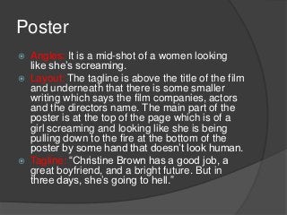 Poster
   Angles: It is a mid-shot of a women looking
    like she’s screaming.
   Layout: The tagline is above the title of the film
    and underneath that there is some smaller
    writing which says the film companies, actors
    and the directors name. The main part of the
    poster is at the top of the page which is of a
    girl screaming and looking like she is being
    pulling down to the fire at the bottom of the
    poster by some hand that doesn’t look human.
   Tagline: “Christine Brown has a good job, a
    great boyfriend, and a bright future. But in
    three days, she’s going to hell.”
 