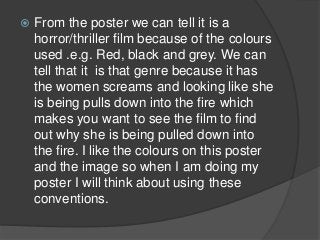    From the poster we can tell it is a
    horror/thriller film because of the colours
    used .e.g. Red, black and grey. We can
    tell that it is that genre because it has
    the women screams and looking like she
    is being pulls down into the fire which
    makes you want to see the film to find
    out why she is being pulled down into
    the fire. I like the colours on this poster
    and the image so when I am doing my
    poster I will think about using these
    conventions.
 
