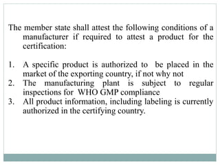 The member state shall attest the following conditions of a
manufacturer if required to attest a product for the
certification:
1. A specific product is authorized to be placed in the
market of the exporting country, if not why not
2. The manufacturing plant is subject to regular
inspections for WHO GMP compliance
3. All product information, including labeling is currently
authorized in the certifying country.
 