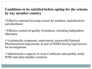 Conditions to be satisfied before opting for the scheme
by any member country
Effective national licensing system for products, manufacturers
and distributor
Effective control of quality of products, including independent
laboratory
A technically competent, experienced, resourceful National
Pharmaceutical inspectorate, as part of NDRA having legal powers
for investigations
Administrative capacity to issue Certificates and quickly notify
WHO and other member countries
 
