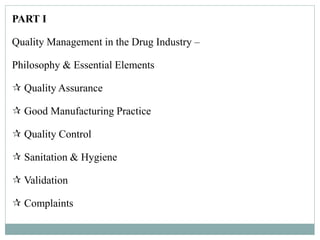 PART I
Quality Management in the Drug Industry –
Philosophy & Essential Elements
 Quality Assurance
 Good Manufacturing Practice
 Quality Control
 Sanitation & Hygiene
 Validation
 Complaints
 