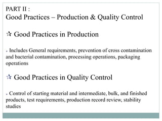 PART II :
Good Practices – Production & Quality Control
 Good Practices in Production
 Includes General requirements, prevention of cross contamination
and bacterial contamination, processing operations, packaging
operations
 Good Practices in Quality Control
 Control of starting material and intermediate, bulk, and finished
products, test requirements, production record review, stability
studies
 