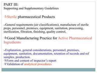 PART III:
Supporting and Supplementary Guidelines
Sterile pharmaceutical Products
General requirements (air classifications), manufacture of sterile
preps, personnel, premises, equipment, sanitation, processing,
sterilization, filtration, finishing, quality control,
Good Manufacturing Practice for Active Pharmaceutical
Ingredients
Explanation, general considerations, personnel, premises,
equipment, sanitation, documentation, retention of records and ref
samples, production.
Form and content of inspector’s report
Validation of analytical procedures
 