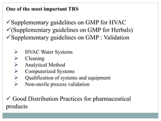 One of the most important TRS
Supplementary guidelines on GMP for HVAC
(Supplementary guidelines on GMP for Herbals)
Supplementary guidelines on GMP : Validation
 HVAC Water Systems
 Cleaning
 Analytical Method
 Computerized Systems
 Qualification of systems and equipment
 Non-sterile process validation
 Good Distribution Practices for pharmaceutical
products
 