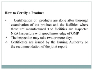 How to Certify a Product
 Certification of products are done after thorough
examination of the product and the facilities where
these are manufactured The facilities are Inspected
NRA Inspectors with good knowledge of GMP
 The inspection may take two or more days
 Certificates are issued by the Issuing Authority on
the recommendation of the joint report
 