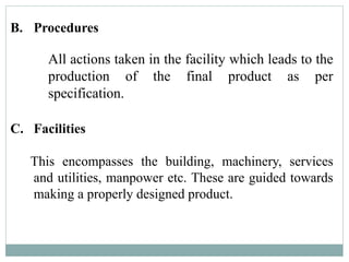 B. Procedures
All actions taken in the facility which leads to the
production of the final product as per
specification.
C. Facilities
This encompasses the building, machinery, services
and utilities, manpower etc. These are guided towards
making a properly designed product.
 