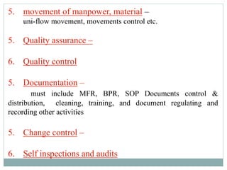 5. movement of manpower, material –
uni-flow movement, movements control etc.
5. Quality assurance –
6. Quality control
5. Documentation –
must include MFR, BPR, SOP Documents control &
distribution, cleaning, training, and document regulating and
recording other activities
5. Change control –
6. Self inspections and audits
 