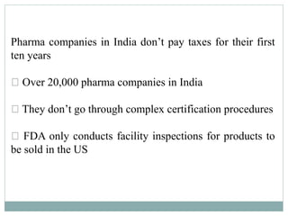 Pharma companies in India don’t pay taxes for their first
ten years
Over 20,000 pharma companies in India
They don’t go through complex certification procedures
FDA only conducts facility inspections for products to
be sold in the US
 