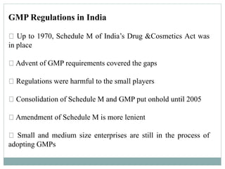 GMP Regulations in India
Up to 1970, Schedule M of India’s Drug &Cosmetics Act was
in place
Advent of GMP requirements covered the gaps
Regulations were harmful to the small players
Consolidation of Schedule M and GMP put onhold until 2005
Amendment of Schedule M is more lenient
Small and medium size enterprises are still in the process of
adopting GMPs
 
