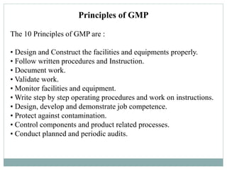 Principles of GMP
The 10 Principles of GMP are :
• Design and Construct the facilities and equipments properly.
• Follow written procedures and Instruction.
• Document work.
• Validate work.
• Monitor facilities and equipment.
• Write step by step operating procedures and work on instructions.
• Design, develop and demonstrate job competence.
• Protect against contamination.
• Control components and product related processes.
• Conduct planned and periodic audits.
 