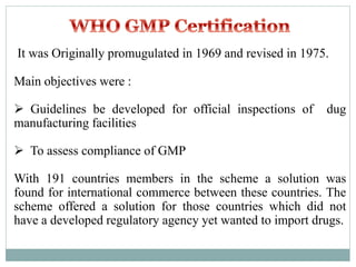 It was Originally promugulated in 1969 and revised in 1975.
Main objectives were :
 Guidelines be developed for official inspections of dug
manufacturing facilities
 To assess compliance of GMP
With 191 countries members in the scheme a solution was
found for international commerce between these countries. The
scheme offered a solution for those countries which did not
have a developed regulatory agency yet wanted to import drugs.
 