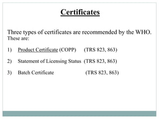 Certificates
Three types of certificates are recommended by the WHO.
These are:
1) Product Certificate (COPP) (TRS 823, 863)
2) Statement of Licensing Status (TRS 823, 863)
3) Batch Certificate (TRS 823, 863)
 