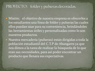  Misión: el objetivo de nuestra empresa es ofrecerles a
  los estudiantes una línea de folder y pulseras las cuales
  ellos puedan usar para su conveniencia, brindándoles
  las herramientas útiles y personalizadas como lo son
  nuestros productos.
 Nuestra mercadería (pulseras) están dirigidas a toda la
  población estudiantil del C.T.P de Abangares ya que
  nos dimos a la tarea de realizar la búsqueda de lo que
  eran sus necesidades, para así poder encontrar un
  producto que llenara sus expectativas.
 
