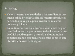  Visión: nuestra meta es darles a los estudiantes una
  buena calidad y originalidad de nuestros productos
  haciendo que valga la pena invertir en nuestras
  pulseras y folders.
 En un tiempo, nos visualizamos vendiendo en gran
  cantidad nuestros productos a todos los estudiantes
  de C.T.P de Abangares, y no solo a ellos, también
  comercializando con pequeños locales como lo son
  librerías y basares de la región.
 