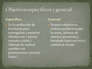 Especifico.               General.
 Es la confección de      Nuestro objetivo es
 brocharse para            realizar productos para
 entregarlos a nuestros    la venta, además de
 clientes con ( precio,    obtener ganancias y
 tamaño y color ).         brindarle buen servicio y
 Además de realizar        calidad al cliente.
 carteles con
 promociones ( precios
 bajos )
 
