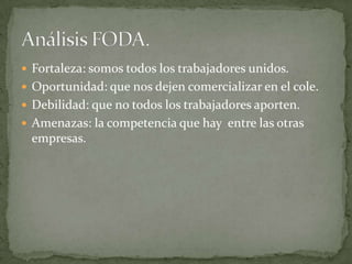  Fortaleza: somos todos los trabajadores unidos.
 Oportunidad: que nos dejen comercializar en el cole.
 Debilidad: que no todos los trabajadores aporten.
 Amenazas: la competencia que hay entre las otras
 empresas.
 