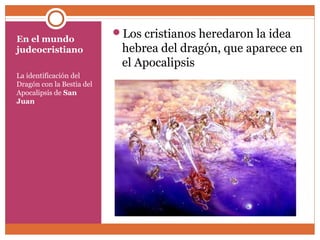 En el mundo 
judeocristiano 
La identificación del 
Dragón con la Bestia del 
Apocalipsis de San 
Juan 
Los cristianos heredaron la idea 
hebrea del dragón, que aparece en 
el Apocalipsis 
 