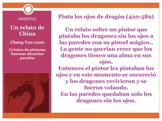 Pinta los ojos de dragón (420-589) 
Un relato sobre un pintor que 
pintaba los dragones sin los ojos a 
las paredes con su pincel mágico.. 
La gente no querían creer que los 
dragones tienen una alma en sus 
ojos. 
Entonces el pintor les pintaban los 
ojos y en este momento se oscureció 
y los dragones revivieron y se 
fueron volando. 
En las paredes quedaban solo los 
dragones sin los ojos. 
ORIENTAL 
Un relato de 
China 
Chang Yen-yuan 
Crónica de pinturas 
famosas dinastías 
pasadas 
 
