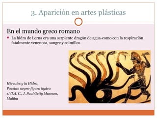 3. Aparición en artes plásticas 
En el mundo greco romano 
 La hidra de Lerna era una serpiente dragón de agua-como con la respiración 
fatalmente venenosa, sangre y colmillos 
Hércules y la Hidra, 
Paestan negro-figura hydra 
s.VI.A. C., J. Paul Getty Museum, 
Malibu 
 